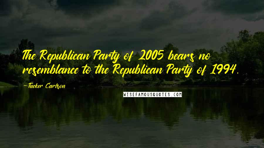 Tucker Carlson Quotes: The Republican Party of 2005 bears no resemblance to the Republican Party of 1994.