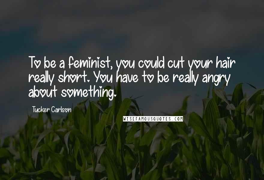 Tucker Carlson Quotes: To be a feminist, you could cut your hair really short. You have to be really angry about something.