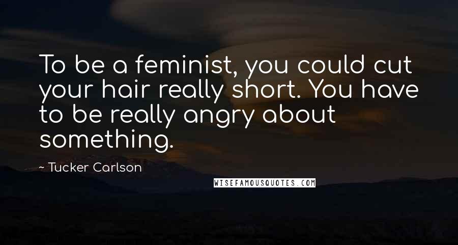 Tucker Carlson Quotes: To be a feminist, you could cut your hair really short. You have to be really angry about something.