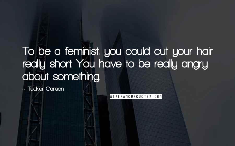 Tucker Carlson Quotes: To be a feminist, you could cut your hair really short. You have to be really angry about something.