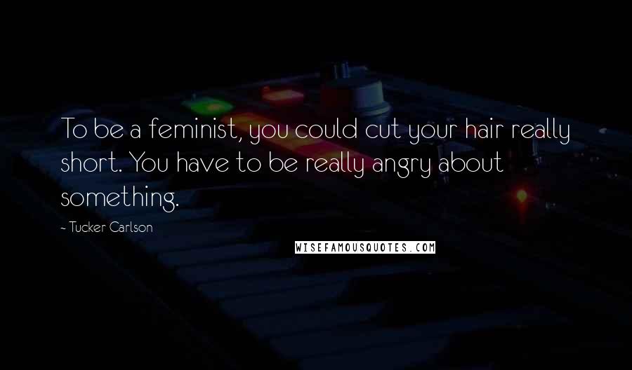 Tucker Carlson Quotes: To be a feminist, you could cut your hair really short. You have to be really angry about something.