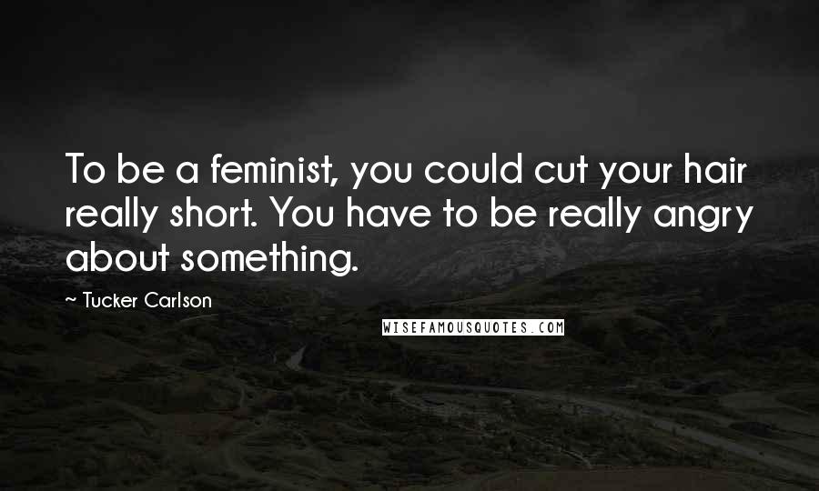 Tucker Carlson Quotes: To be a feminist, you could cut your hair really short. You have to be really angry about something.