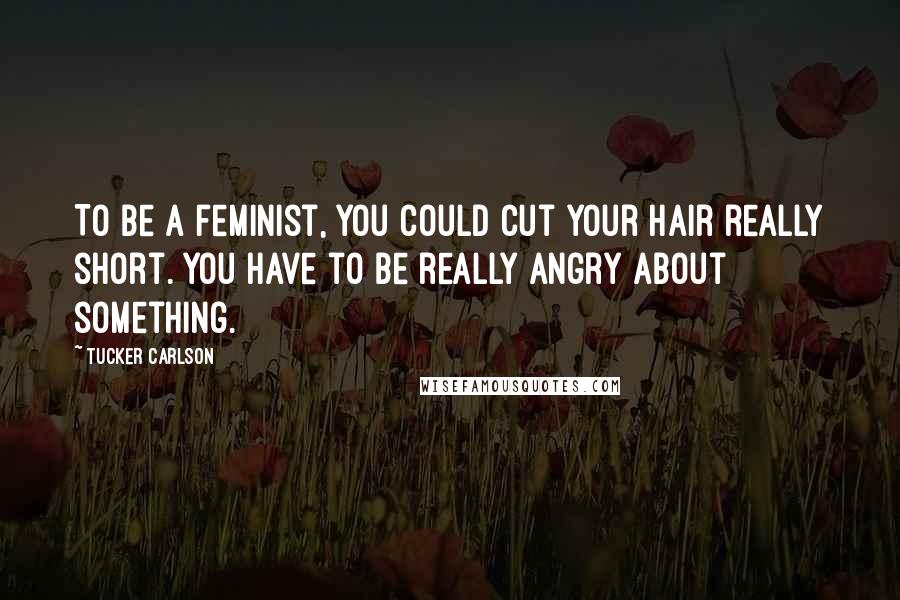 Tucker Carlson Quotes: To be a feminist, you could cut your hair really short. You have to be really angry about something.