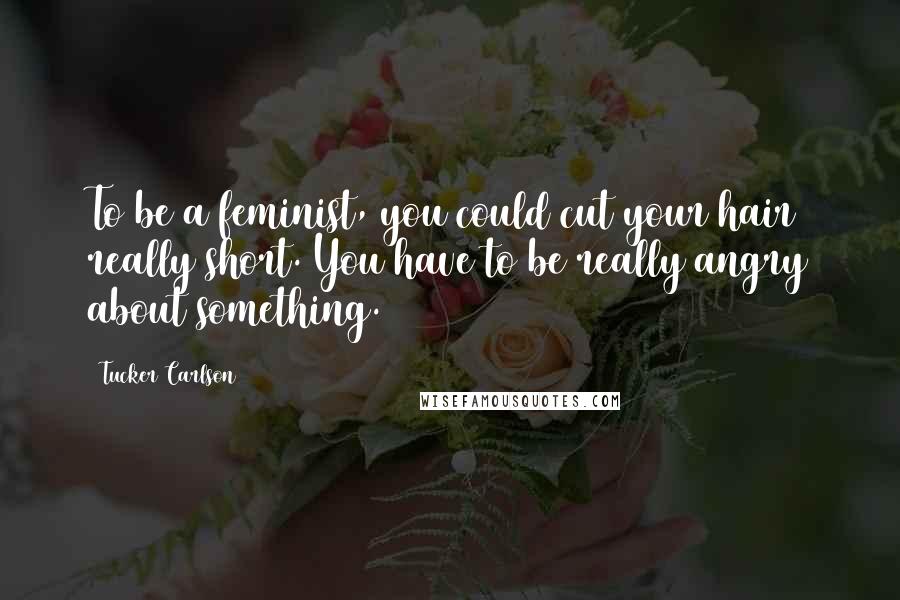 Tucker Carlson Quotes: To be a feminist, you could cut your hair really short. You have to be really angry about something.