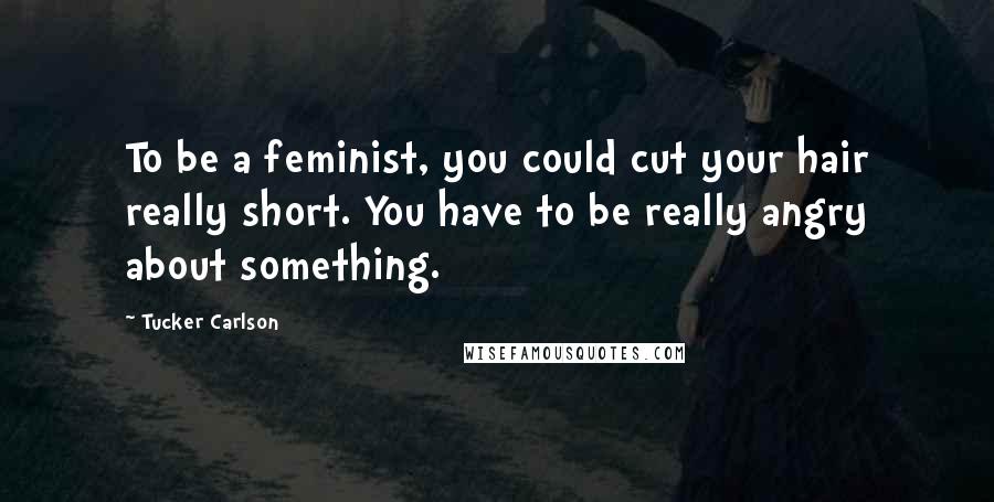 Tucker Carlson Quotes: To be a feminist, you could cut your hair really short. You have to be really angry about something.