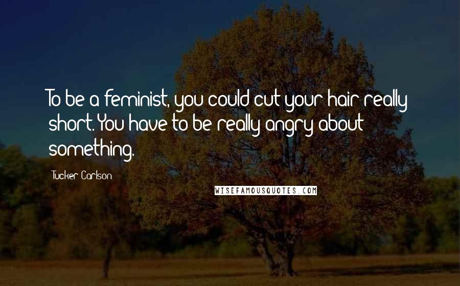 Tucker Carlson Quotes: To be a feminist, you could cut your hair really short. You have to be really angry about something.