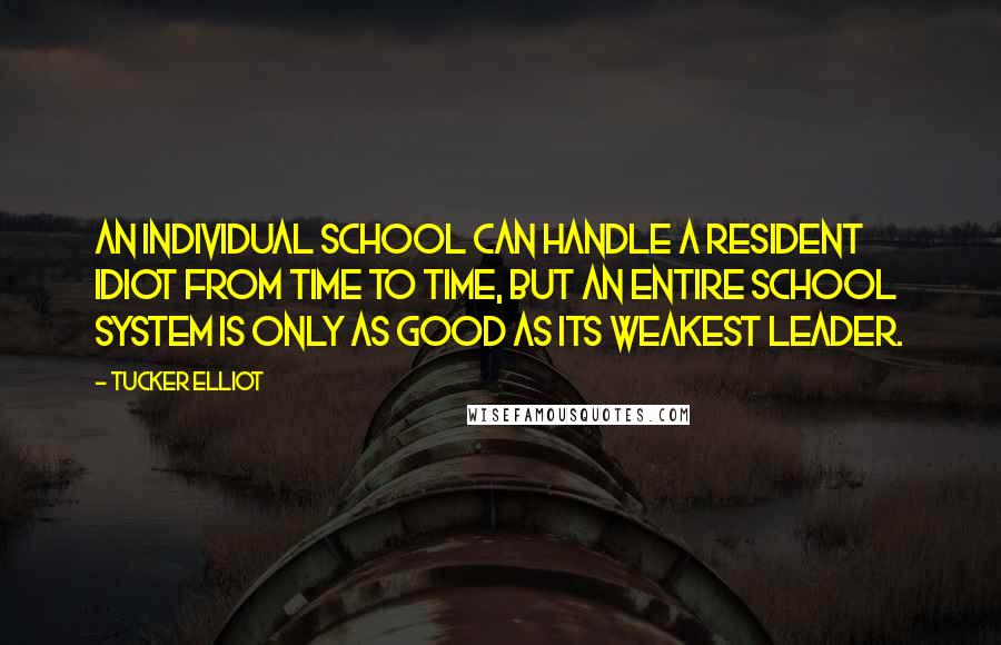 Tucker Elliot Quotes: An individual school can handle a resident idiot from time to time, but an entire school system is only as good as its weakest leader.