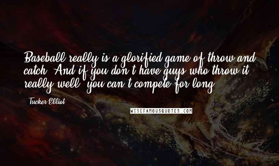 Tucker Elliot Quotes: Baseball really is a glorified game of throw and catch. And if you don't have guys who throw it really well, you can't compete for long.