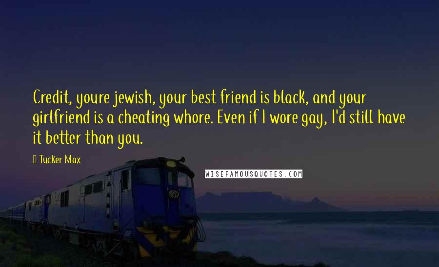 Tucker Max Quotes: Credit, youre jewish, your best friend is black, and your girlfriend is a cheating whore. Even if I wore gay, I'd still have it better than you.