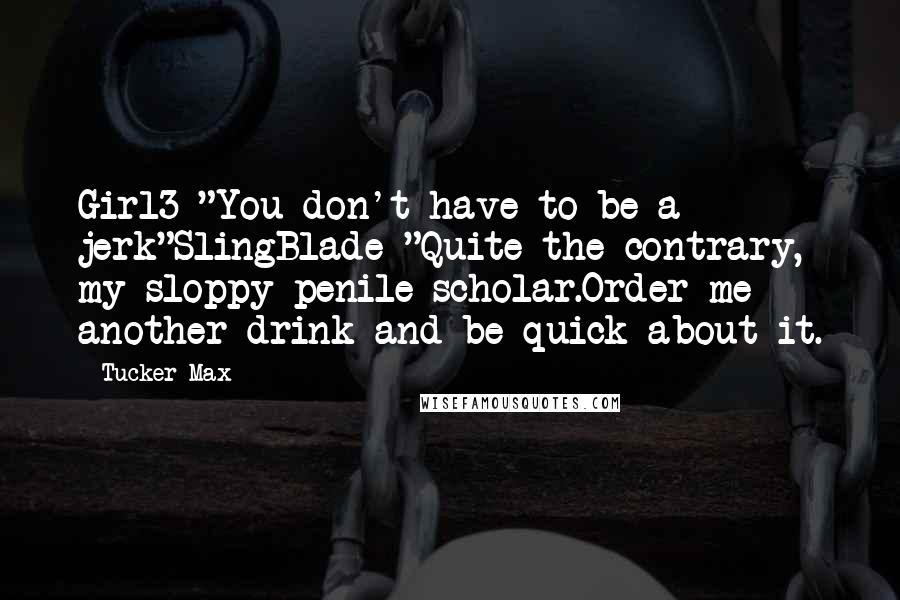 Tucker Max Quotes: Girl3 "You don't have to be a jerk"SlingBlade "Quite the contrary, my sloppy penile scholar.Order me another drink and be quick about it.