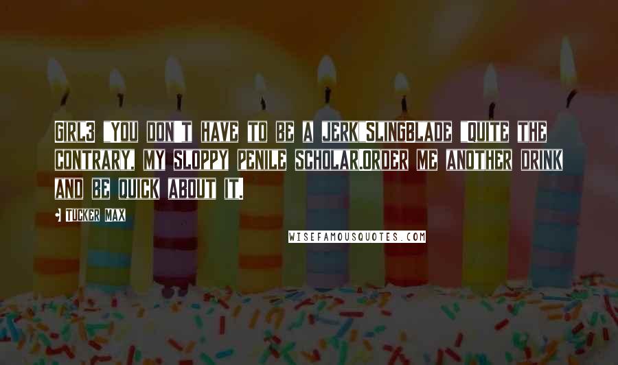 Tucker Max Quotes: Girl3 "You don't have to be a jerk"SlingBlade "Quite the contrary, my sloppy penile scholar.Order me another drink and be quick about it.