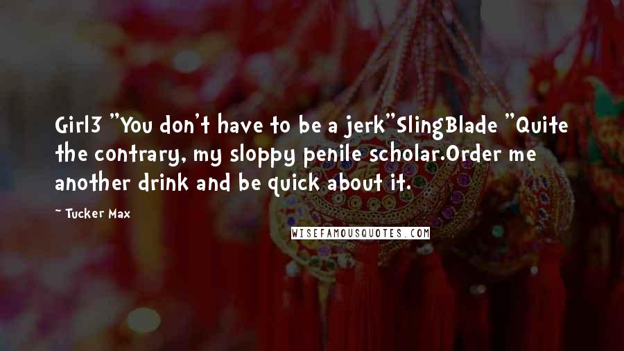 Tucker Max Quotes: Girl3 "You don't have to be a jerk"SlingBlade "Quite the contrary, my sloppy penile scholar.Order me another drink and be quick about it.