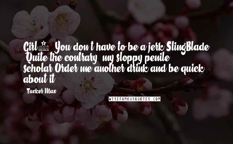 Tucker Max Quotes: Girl3 "You don't have to be a jerk"SlingBlade "Quite the contrary, my sloppy penile scholar.Order me another drink and be quick about it.