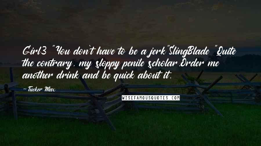 Tucker Max Quotes: Girl3 "You don't have to be a jerk"SlingBlade "Quite the contrary, my sloppy penile scholar.Order me another drink and be quick about it.