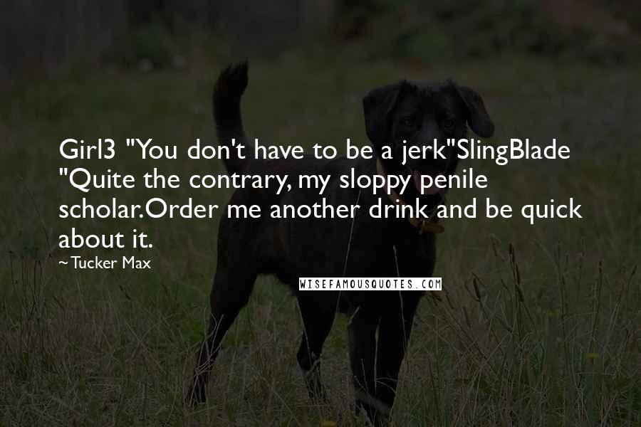 Tucker Max Quotes: Girl3 "You don't have to be a jerk"SlingBlade "Quite the contrary, my sloppy penile scholar.Order me another drink and be quick about it.