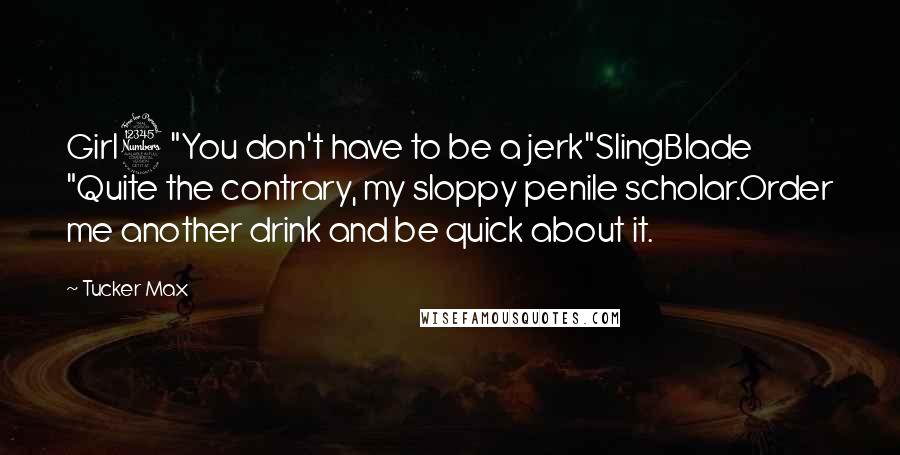 Tucker Max Quotes: Girl3 "You don't have to be a jerk"SlingBlade "Quite the contrary, my sloppy penile scholar.Order me another drink and be quick about it.