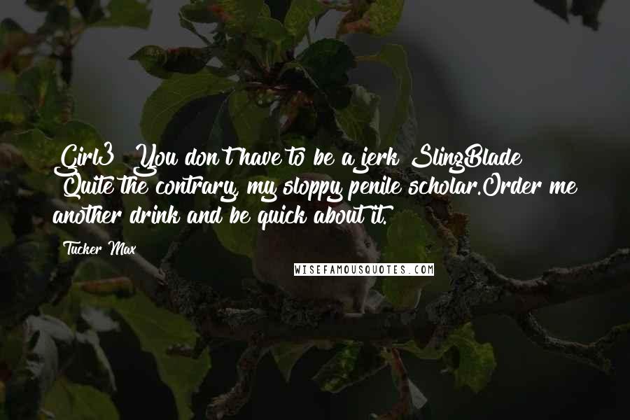 Tucker Max Quotes: Girl3 "You don't have to be a jerk"SlingBlade "Quite the contrary, my sloppy penile scholar.Order me another drink and be quick about it.