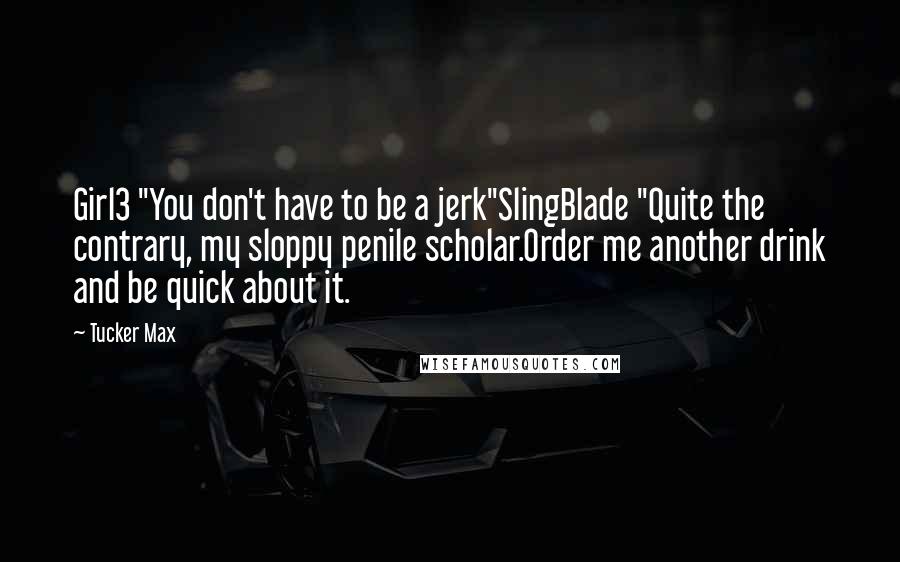 Tucker Max Quotes: Girl3 "You don't have to be a jerk"SlingBlade "Quite the contrary, my sloppy penile scholar.Order me another drink and be quick about it.