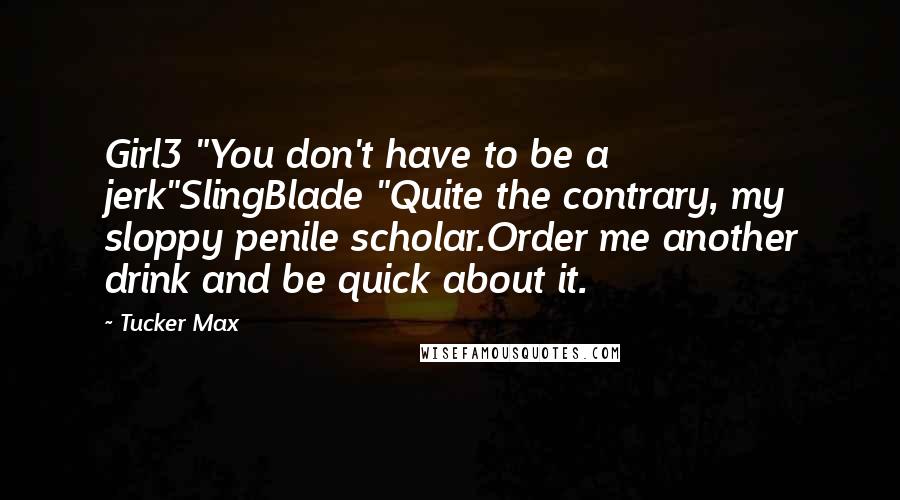 Tucker Max Quotes: Girl3 "You don't have to be a jerk"SlingBlade "Quite the contrary, my sloppy penile scholar.Order me another drink and be quick about it.