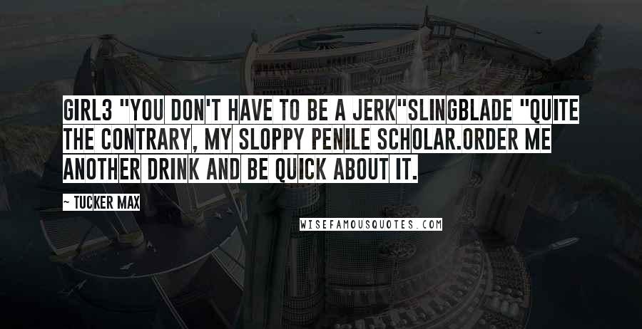 Tucker Max Quotes: Girl3 "You don't have to be a jerk"SlingBlade "Quite the contrary, my sloppy penile scholar.Order me another drink and be quick about it.