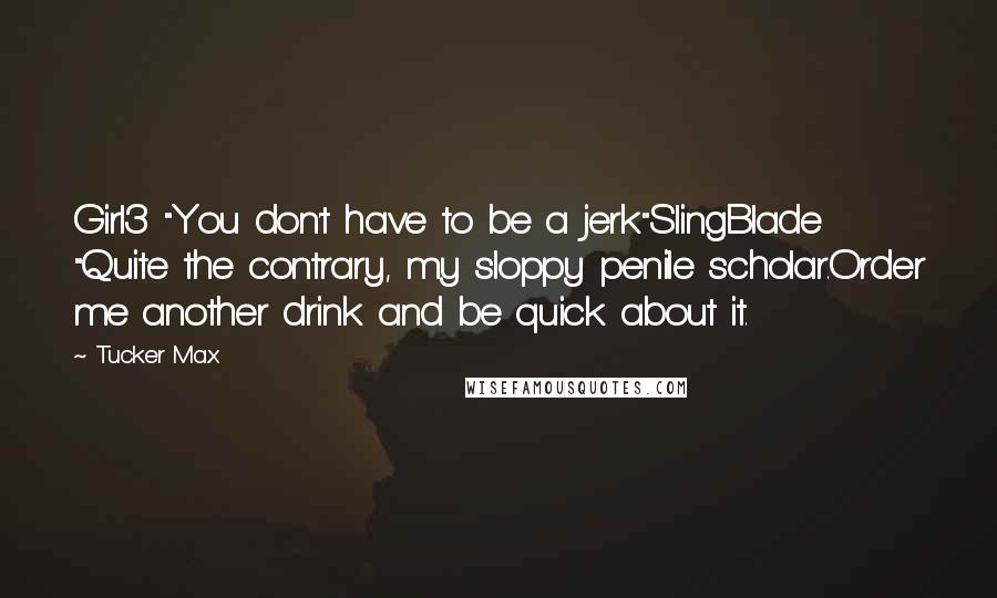 Tucker Max Quotes: Girl3 "You don't have to be a jerk"SlingBlade "Quite the contrary, my sloppy penile scholar.Order me another drink and be quick about it.