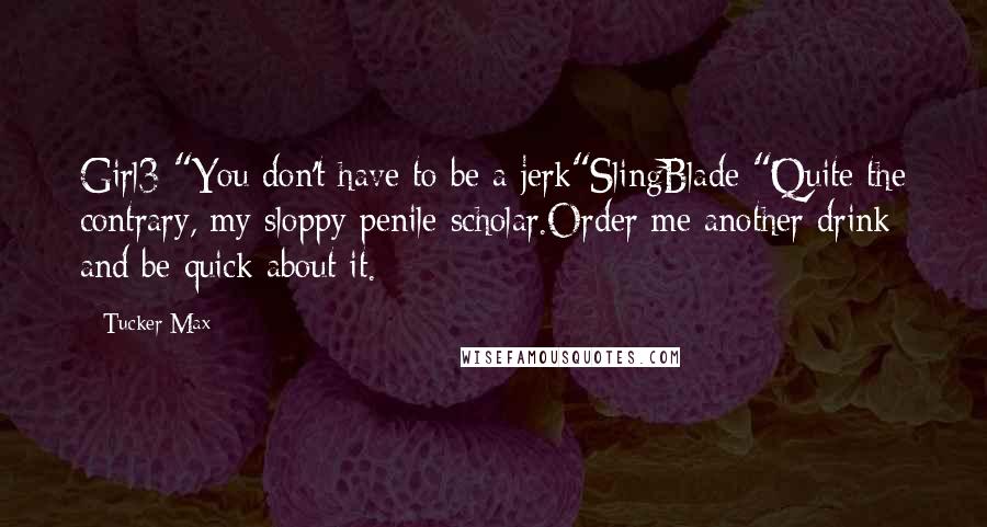 Tucker Max Quotes: Girl3 "You don't have to be a jerk"SlingBlade "Quite the contrary, my sloppy penile scholar.Order me another drink and be quick about it.