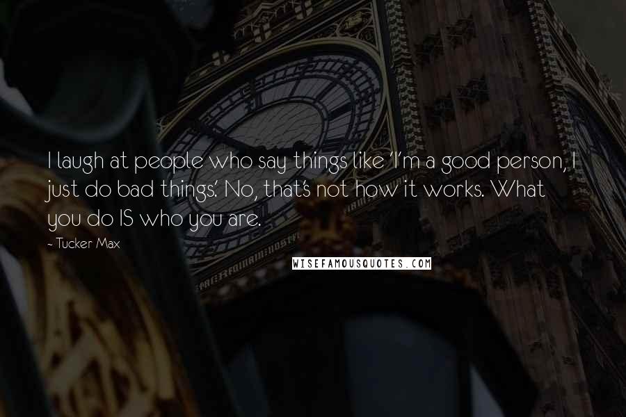 Tucker Max Quotes: I laugh at people who say things like 'I'm a good person, I just do bad things.' No, that's not how it works. What you do IS who you are.