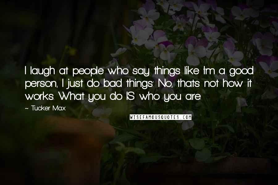 Tucker Max Quotes: I laugh at people who say things like 'I'm a good person, I just do bad things.' No, that's not how it works. What you do IS who you are.