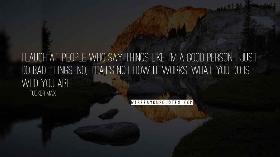 Tucker Max Quotes: I laugh at people who say things like 'I'm a good person, I just do bad things.' No, that's not how it works. What you do IS who you are.