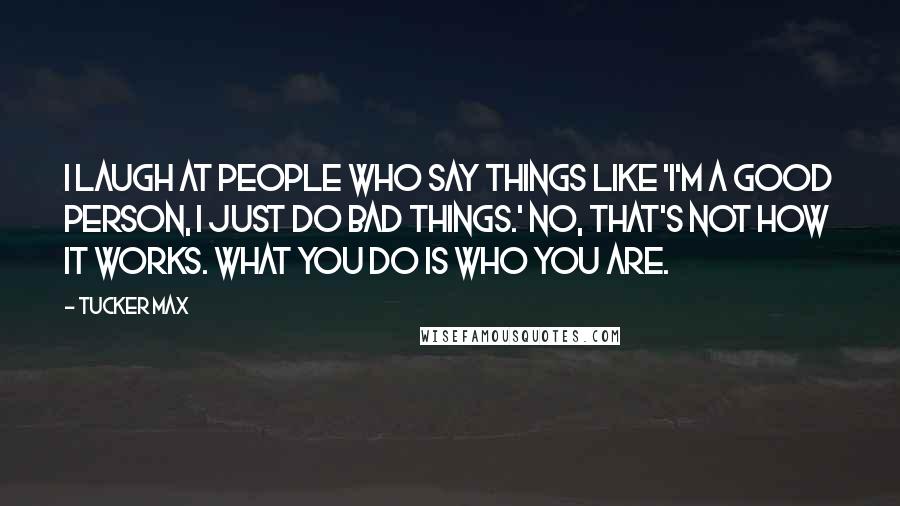 Tucker Max Quotes: I laugh at people who say things like 'I'm a good person, I just do bad things.' No, that's not how it works. What you do IS who you are.