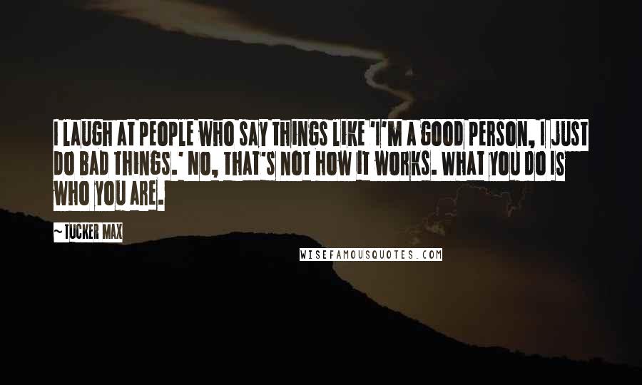 Tucker Max Quotes: I laugh at people who say things like 'I'm a good person, I just do bad things.' No, that's not how it works. What you do IS who you are.