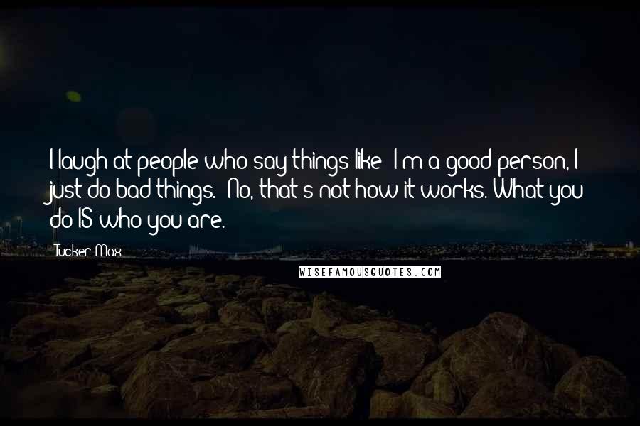 Tucker Max Quotes: I laugh at people who say things like 'I'm a good person, I just do bad things.' No, that's not how it works. What you do IS who you are.