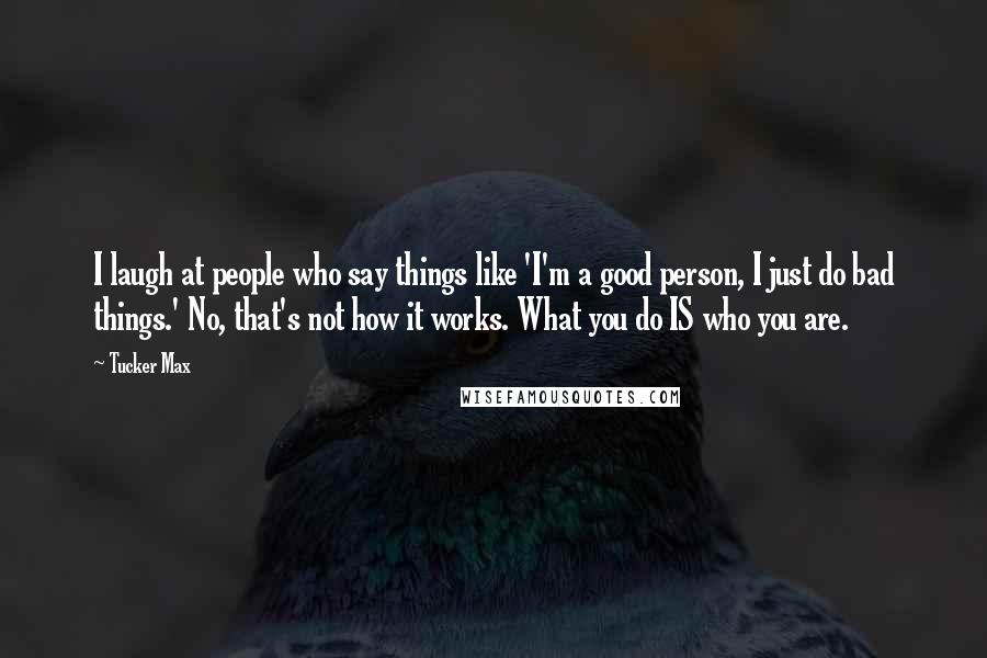 Tucker Max Quotes: I laugh at people who say things like 'I'm a good person, I just do bad things.' No, that's not how it works. What you do IS who you are.