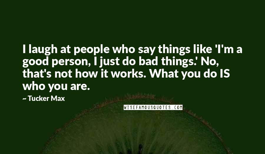 Tucker Max Quotes: I laugh at people who say things like 'I'm a good person, I just do bad things.' No, that's not how it works. What you do IS who you are.