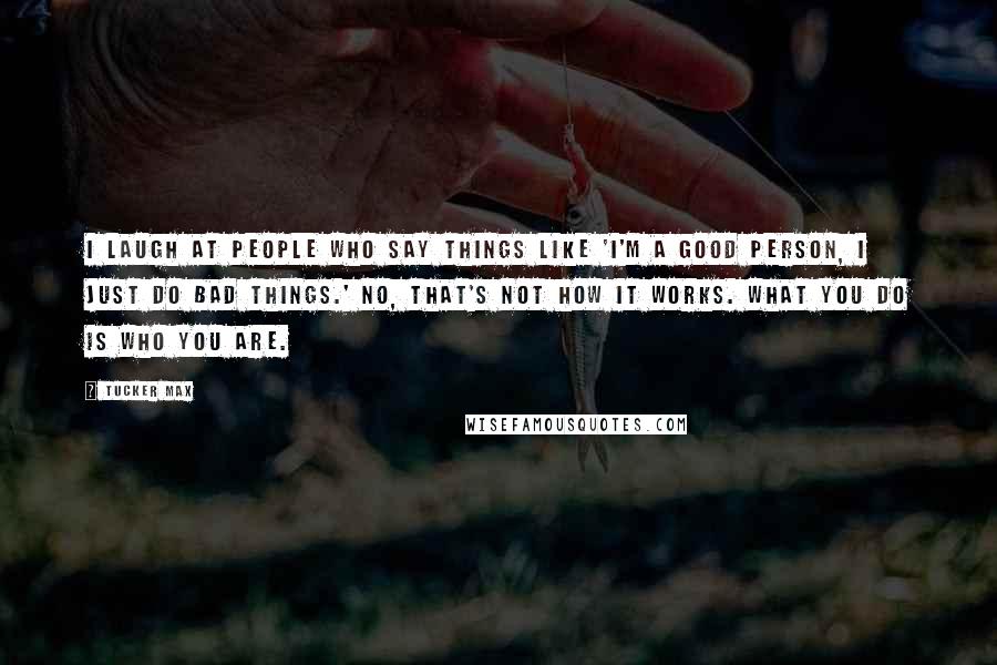 Tucker Max Quotes: I laugh at people who say things like 'I'm a good person, I just do bad things.' No, that's not how it works. What you do IS who you are.