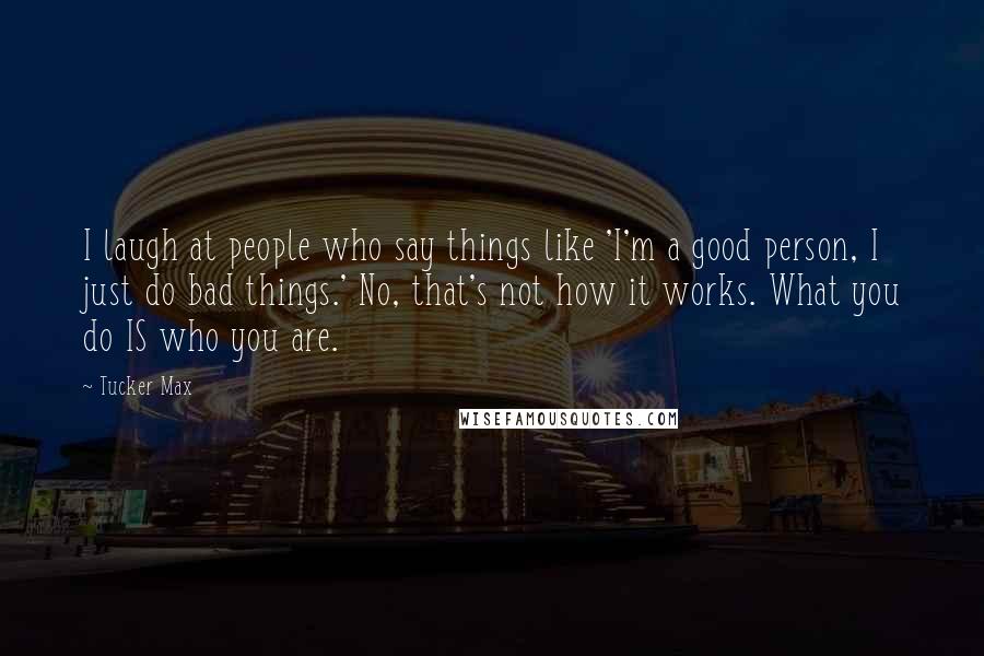 Tucker Max Quotes: I laugh at people who say things like 'I'm a good person, I just do bad things.' No, that's not how it works. What you do IS who you are.