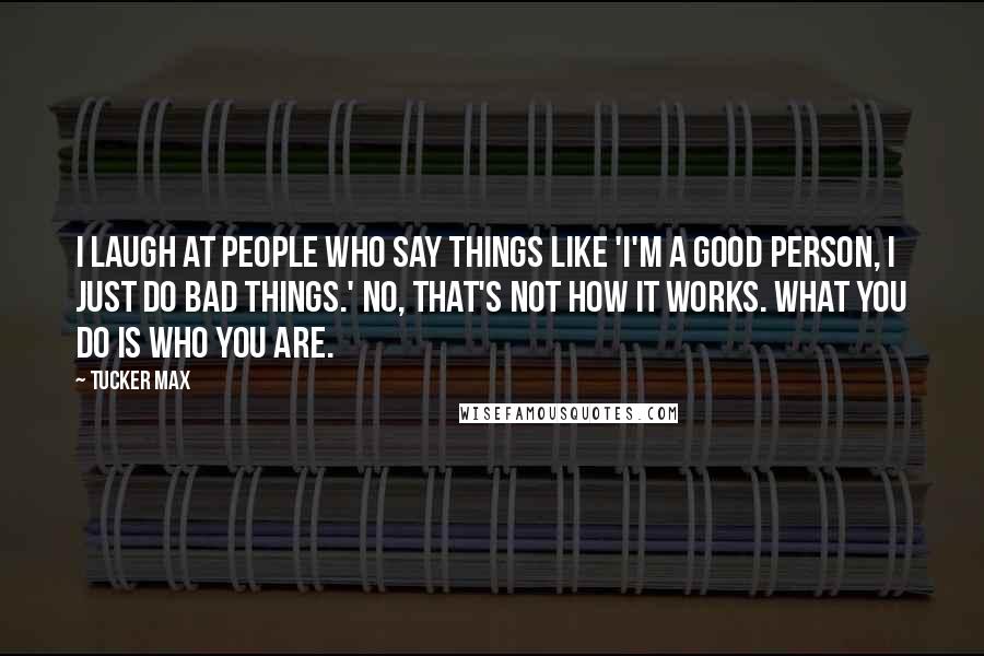 Tucker Max Quotes: I laugh at people who say things like 'I'm a good person, I just do bad things.' No, that's not how it works. What you do IS who you are.