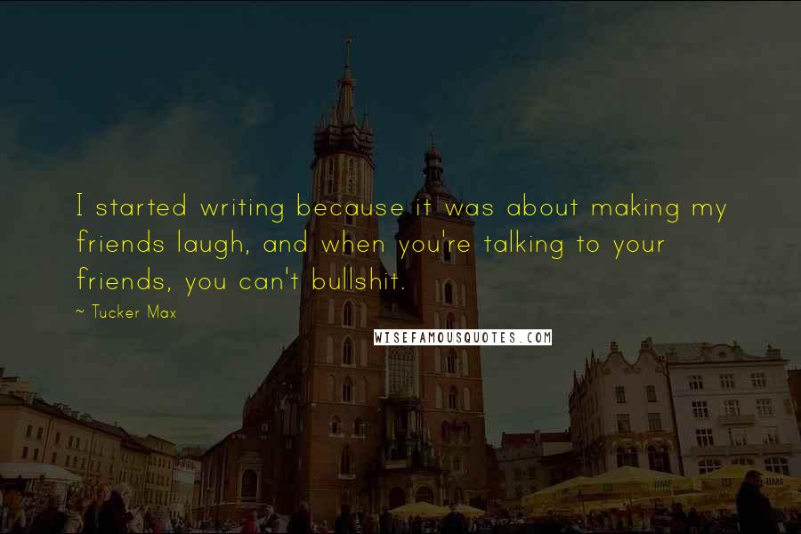 Tucker Max Quotes: I started writing because it was about making my friends laugh, and when you're talking to your friends, you can't bullshit.