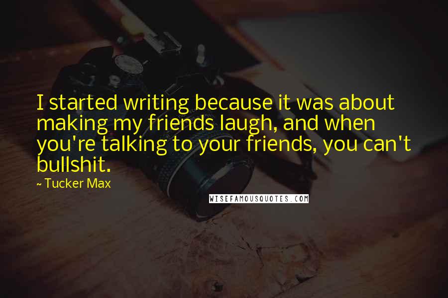 Tucker Max Quotes: I started writing because it was about making my friends laugh, and when you're talking to your friends, you can't bullshit.