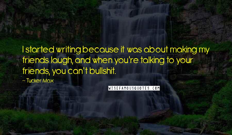 Tucker Max Quotes: I started writing because it was about making my friends laugh, and when you're talking to your friends, you can't bullshit.