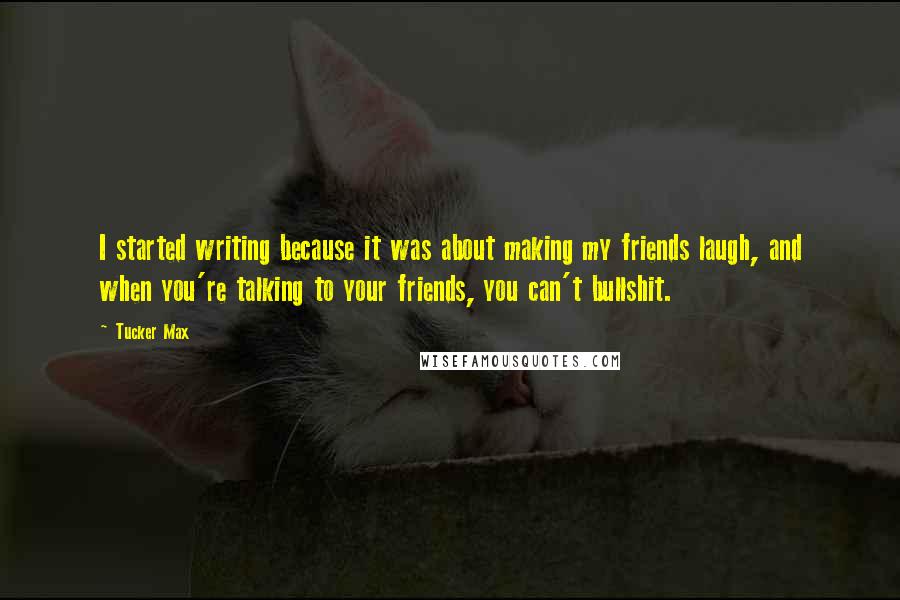 Tucker Max Quotes: I started writing because it was about making my friends laugh, and when you're talking to your friends, you can't bullshit.