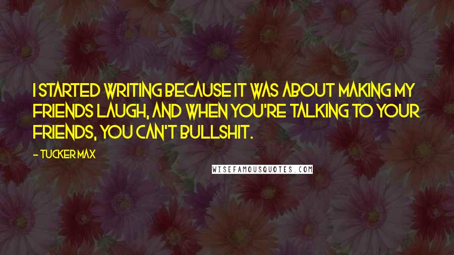 Tucker Max Quotes: I started writing because it was about making my friends laugh, and when you're talking to your friends, you can't bullshit.