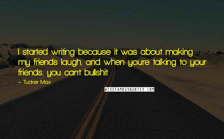 Tucker Max Quotes: I started writing because it was about making my friends laugh, and when you're talking to your friends, you can't bullshit.