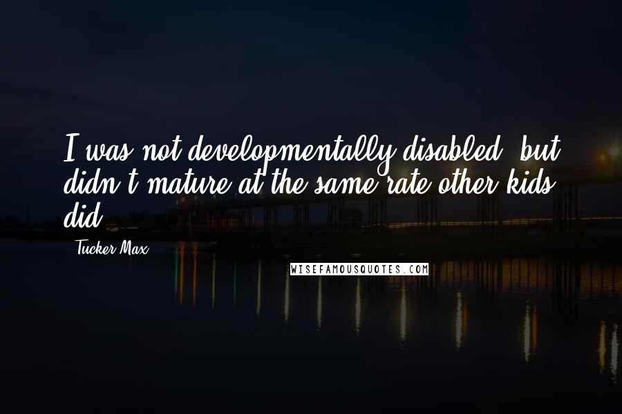 Tucker Max Quotes: I was not developmentally disabled, but didn't mature at the same rate other kids did.