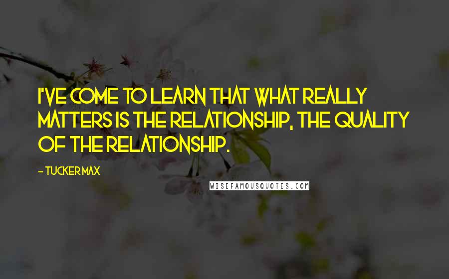 Tucker Max Quotes: I've come to learn that what really matters is the relationship, the quality of the relationship.