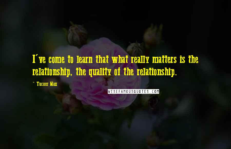 Tucker Max Quotes: I've come to learn that what really matters is the relationship, the quality of the relationship.