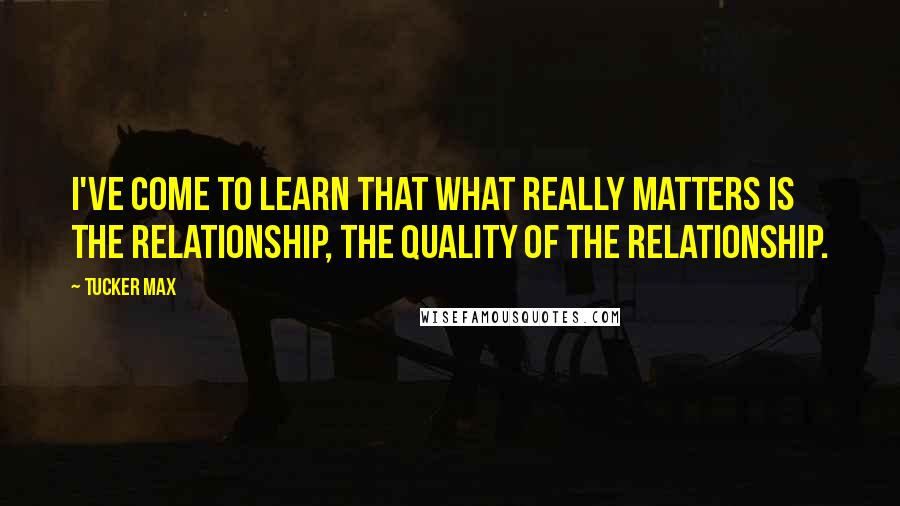 Tucker Max Quotes: I've come to learn that what really matters is the relationship, the quality of the relationship.