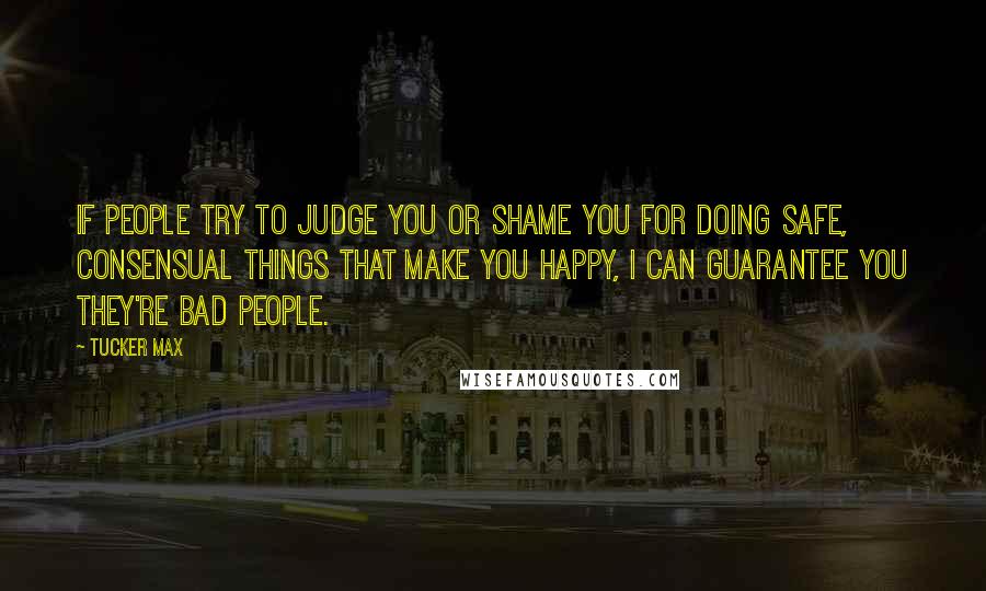 Tucker Max Quotes: If people try to judge you or shame you for doing safe, consensual things that make you happy, I can guarantee you they're bad people.