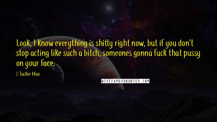 Tucker Max Quotes: Look, I know everything is shitty right now, but if you don't stop acting like such a bitch, someones gonna fuck that pussy on your face.