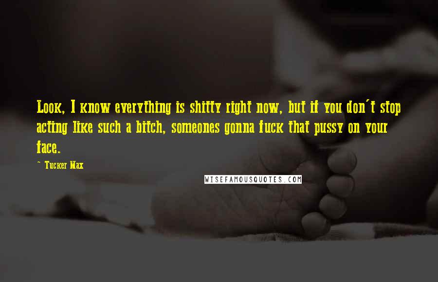 Tucker Max Quotes: Look, I know everything is shitty right now, but if you don't stop acting like such a bitch, someones gonna fuck that pussy on your face.